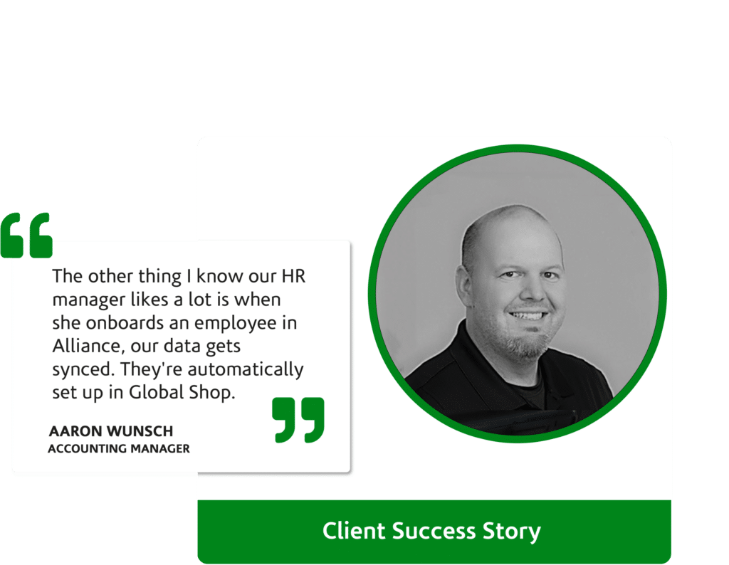 The other thing I know our HR manager likes a lot is when she onboards an employee in Alliance, our data gets synced. They're automatically set up in Global Shop.” Aaron Wunsch, Accounting Manager
